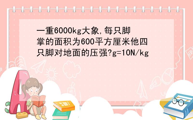 一重6000kg大象,每只脚掌的面积为600平方厘米他四只脚对地面的压强?g=10N/kg