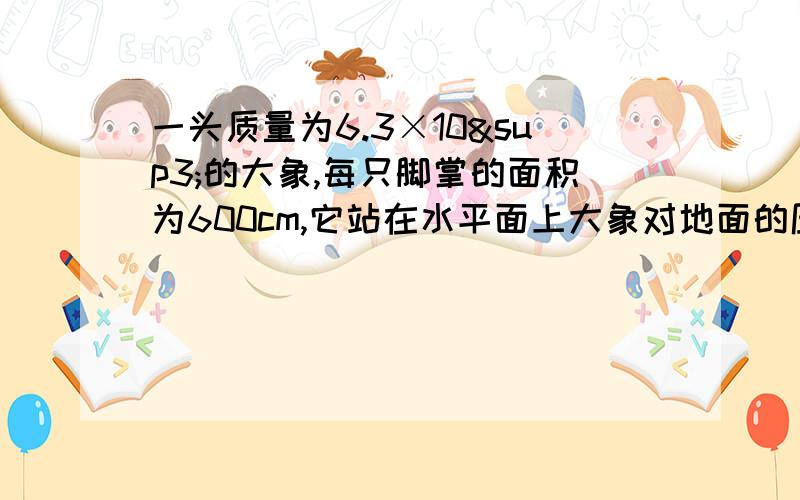 一头质量为6.3×10³的大象,每只脚掌的面积为600cm,它站在水平面上大象对地面的压力?对水平地面的压强?