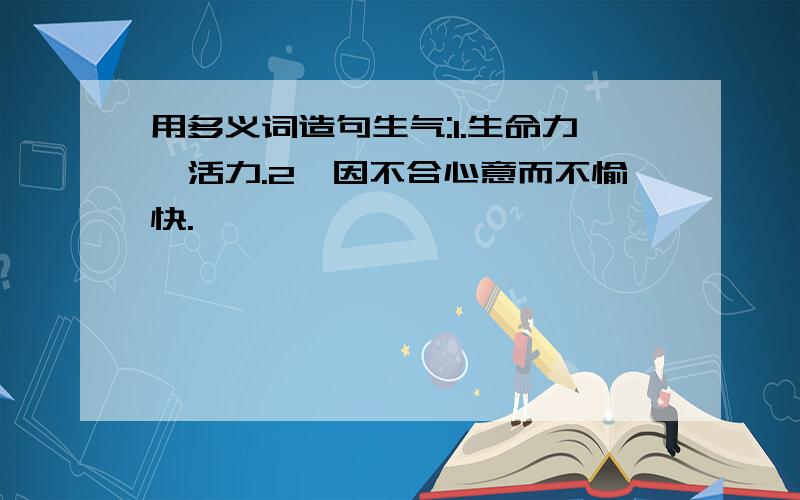 用多义词造句生气:1.生命力,活力.2、因不合心意而不愉快.