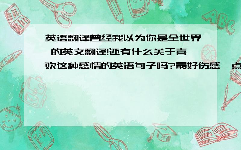 英语翻译曾经我以为你是全世界 的英文翻译!还有什么关于喜欢这种感情的英语句子吗?最好伤感一点.强调只是喜欢!