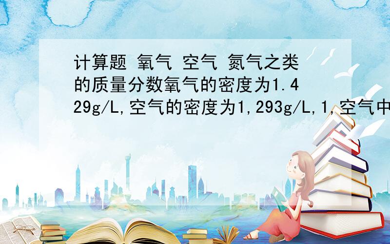 计算题 氧气 空气 氮气之类的质量分数氧气的密度为1.429g/L,空气的密度为1,293g/L,1,空气中氧气的质量分数是多少?2,空气中氧气与氮气的质量比（取整数)