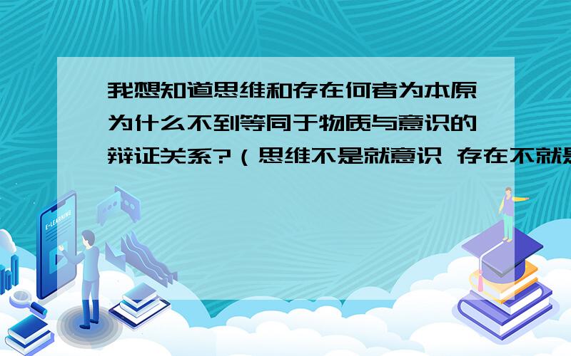 我想知道思维和存在何者为本原为什么不到等同于物质与意识的辩证关系?（思维不是就意识 存在不就是物质）