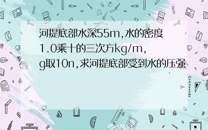 河提底部水深55m,水的密度1.0乘十的三次方kg/m,g取10n,求河提底部受到水的压强