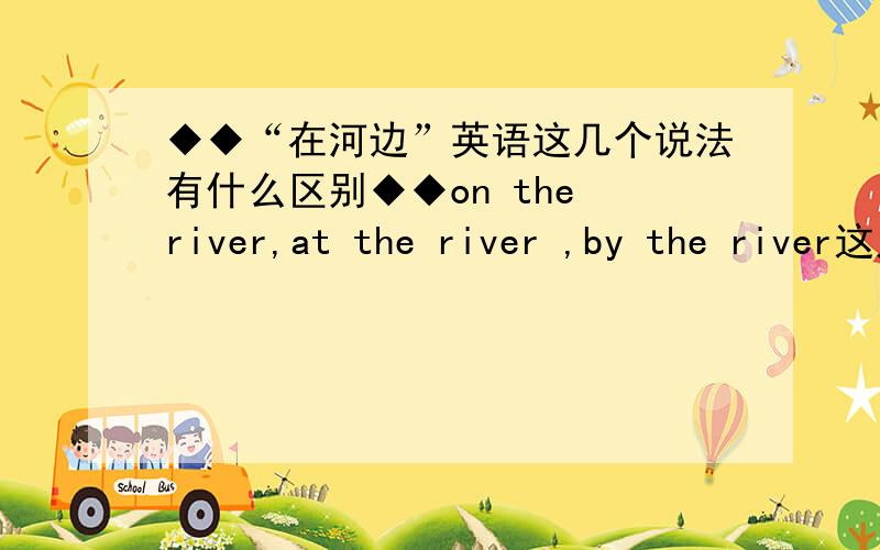 ◆◆“在河边”英语这几个说法有什么区别◆◆on the river,at the river ,by the river这几个说法有什么区别?如果还有其他的短语欢迎补充