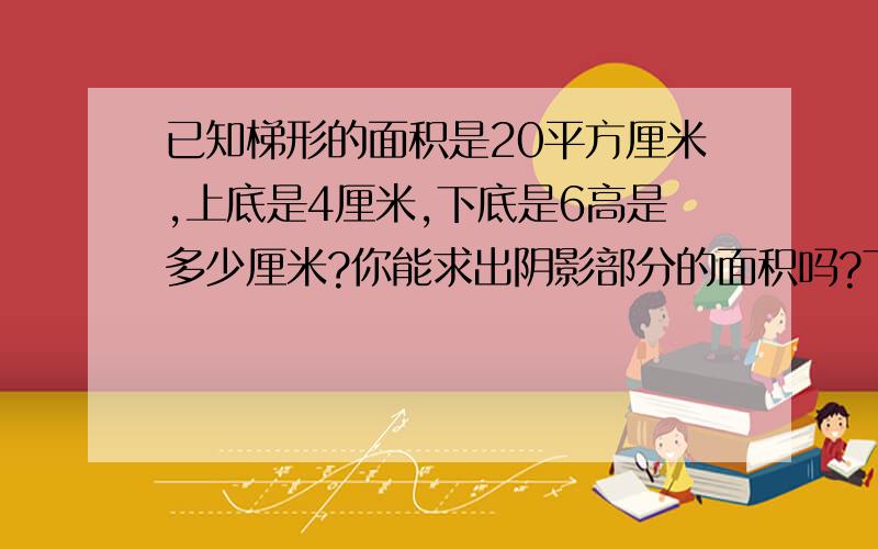 已知梯形的面积是20平方厘米,上底是4厘米,下底是6高是多少厘米?你能求出阴影部分的面积吗?下面是我自己乱画的图,你参考参考吧,但那个图可能不是梯形,只是给你知道阴影部分在哪里罢了.=