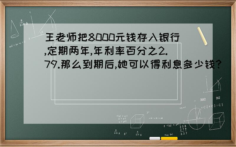 王老师把8000元钱存入银行,定期两年,年利率百分之2.79.那么到期后,她可以得利息多少钱?