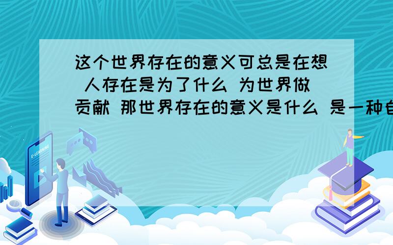 这个世界存在的意义可总是在想 人存在是为了什么 为世界做贡献 那世界存在的意义是什么 是一种自然规律 自然规律又是什么 宇宙是在什么 为什么存在 每每想起这些 我就会很消极 我很困