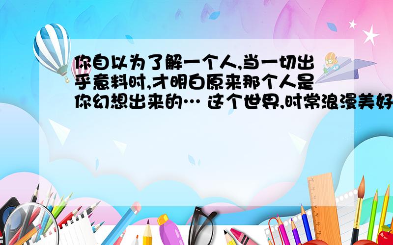 你自以为了解一个人,当一切出乎意料时,才明白原来那个人是你幻想出来的… 这个世界,时常浪漫美好得让人