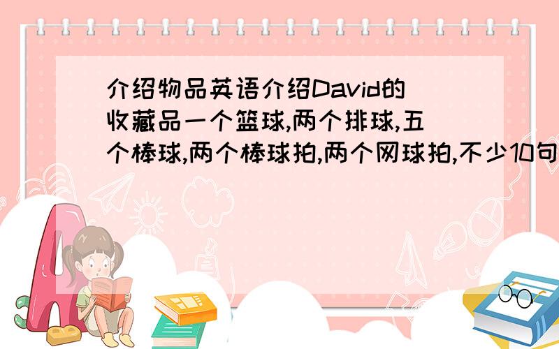 介绍物品英语介绍David的收藏品一个篮球,两个排球,五个棒球,两个棒球拍,两个网球拍,不少10句带翻译马上啊，大爷大姐们，你们行行好吧。