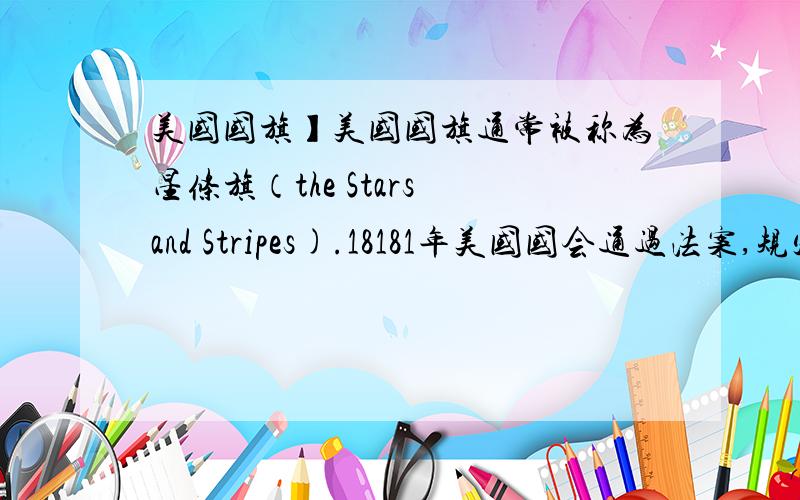 美国国旗】美国国旗通常被称为星条旗（the Stars and Stripes).18181年美国国会通过法案,规定美国国旗上的红白相间的条文为13道,代表原来北美最早独立的13个州；旗子左上角为蓝底和白色小星,