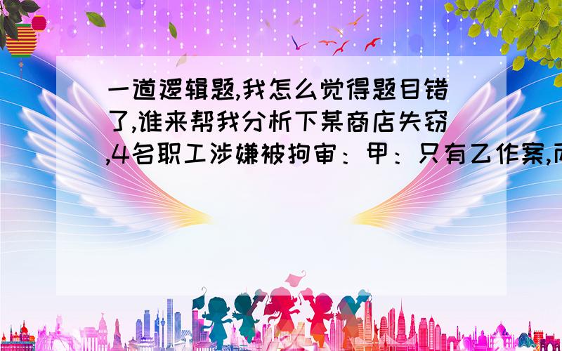 一道逻辑题,我怎么觉得题目错了,谁来帮我分析下某商店失窃,4名职工涉嫌被拘审：甲：只有乙作案,丙才会作案.乙：甲和丙两人至少有一个人人作案.丙：乙没有作案,作案的是我.丁：是乙作