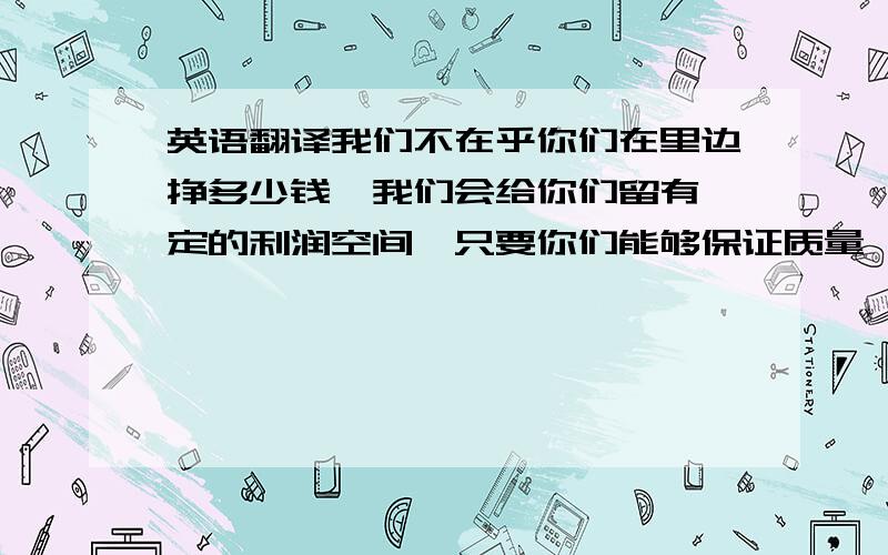 英语翻译我们不在乎你们在里边挣多少钱,我们会给你们留有一定的利润空间,只要你们能够保证质量,价格合理,你们有多少,我们就能够买多少.因为之前我们买的货物,第一次,第二次交易的时