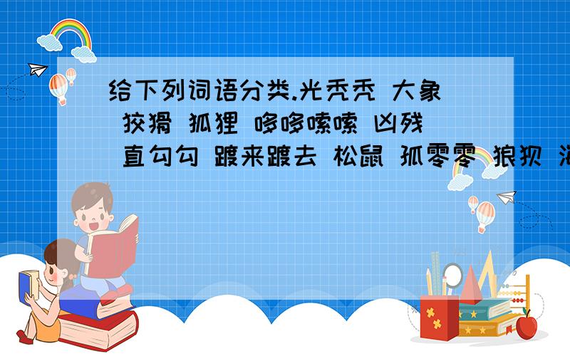 给下列词语分类.光秃秃 大象 狡猾 狐狸 哆哆嗦嗦 凶残 直勾勾 踱来踱去 松鼠 孤零零 狼狈 海鸥 手忙脚乱 冷清清 跳来跳去 大摇大摆 空落落 可恶1.特点：2.特点：3.特点：4.特点：