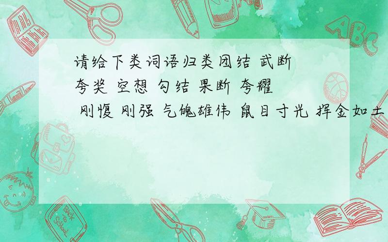 请给下类词语归类团结 武断 夸奖 空想 勾结 果断 夸耀 刚愎 刚强 气魄雄伟 鼠目寸光 挥金如土 装腔作势褒义词_________________________________________贬义词_________________________________________