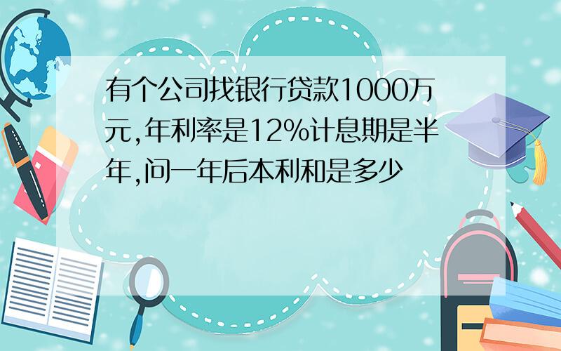 有个公司找银行贷款1000万元,年利率是12％计息期是半年,问一年后本利和是多少