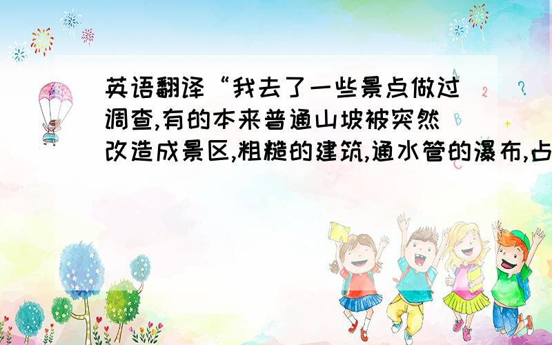 英语翻译“我去了一些景点做过调查,有的本来普通山坡被突然改造成景区,粗糙的建筑,通水管的瀑布,占用了大面积农耕,破坏了当地的生态平衡,而且大部分此行的游客都觉得很失望.”只要翻