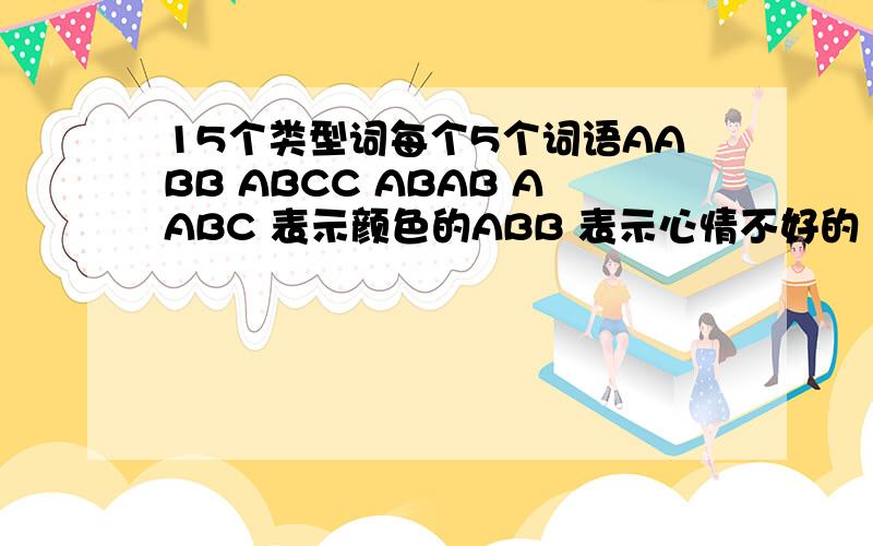 15个类型词每个5个词语AABB ABCC ABAB AABC 表示颜色的ABB 表示心情不好的 表示天气好的 表示天气不好的 表示心情好的 表是人多的 表示人少的或没有的 表示人物品质的 表是勤奋好学的 表示历