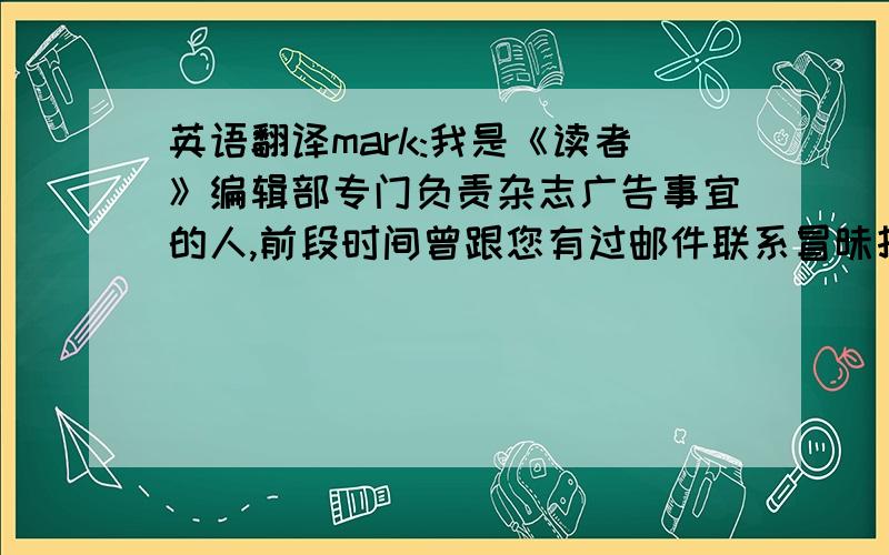 英语翻译mark:我是《读者》编辑部专门负责杂志广告事宜的人,前段时间曾跟您有过邮件联系冒昧打扰您的工作,十分歉意,还请见谅,主要是想询问一下明年广告继续合作的事宜.非常感谢您及贵