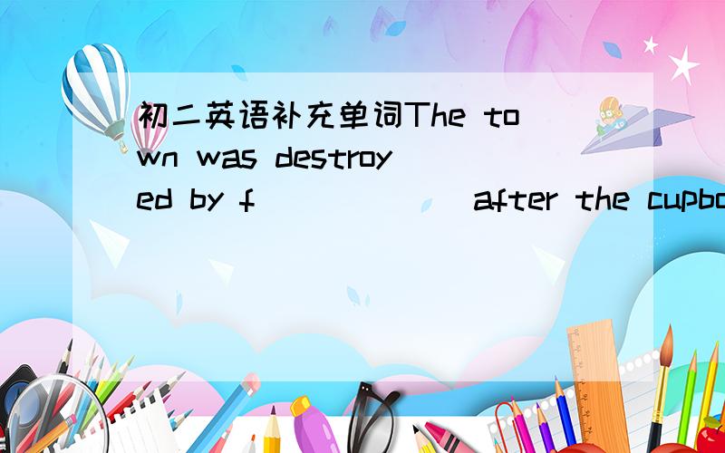 初二英语补充单词The town was destroyed by f______ after the cupboard