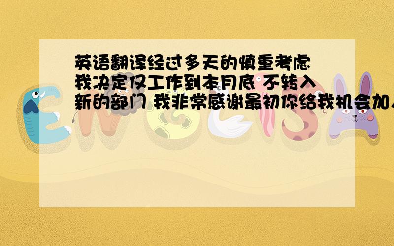 英语翻译经过多天的慎重考虑 我决定仅工作到本月底 不转入新的部门 我非常感谢最初你给我机会加入公司并在这些日子给我的帮助 但是对不起我要离开公司 望理解 在接下去的时间我会全