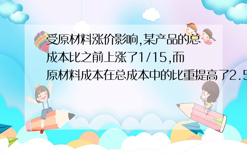 受原材料涨价影响,某产品的总成本比之前上涨了1/15,而原材料成本在总成本中的比重提高了2.5个百分点问原材料的价格上涨了多少?得1/9取原总成本为15,则原材料涨价后总成本为16,这样原材料