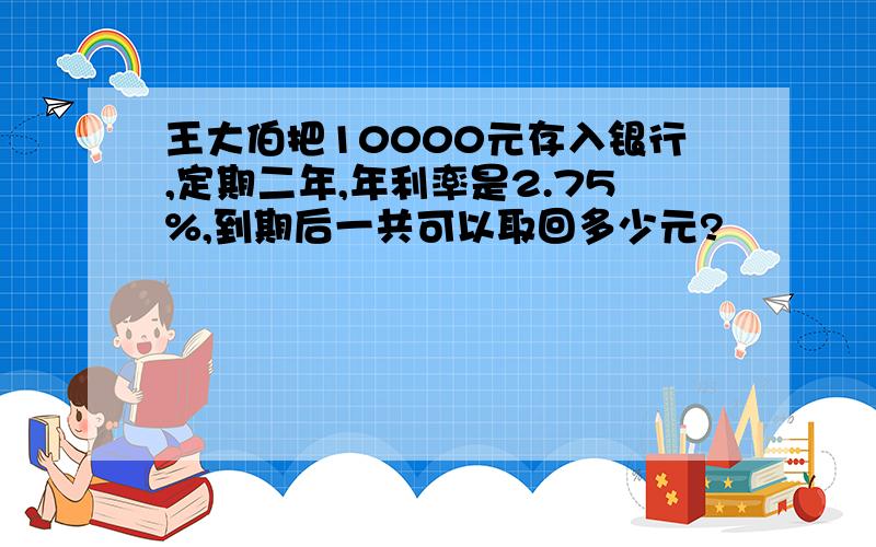 王大伯把10000元存入银行,定期二年,年利率是2.75%,到期后一共可以取回多少元?