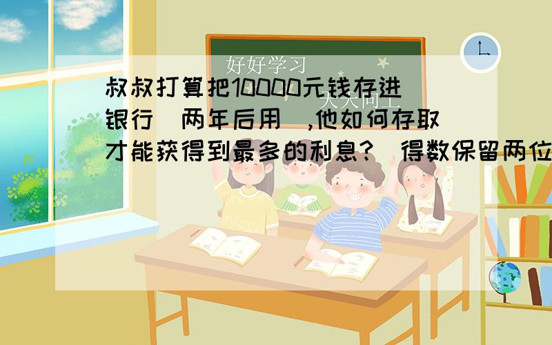 叔叔打算把10000元钱存进银行(两年后用),他如何存取才能获得到最多的利息?（得数保留两位小数） 利息率5%存期（整存整取）                  年利率一年                              2.25%两年