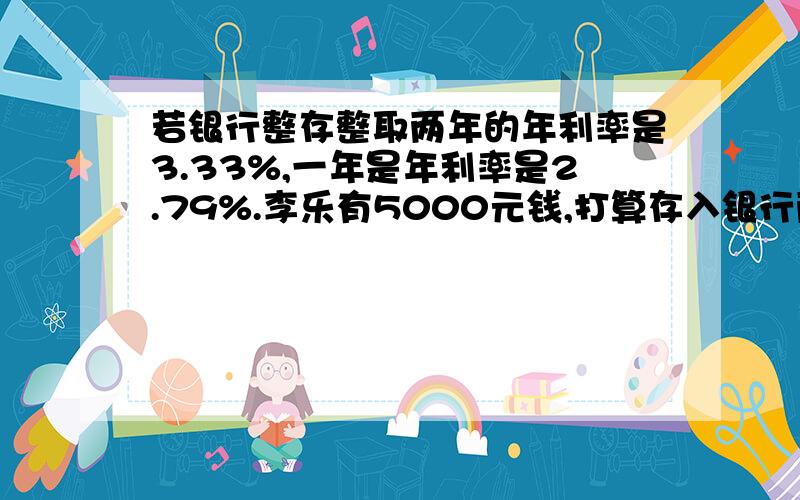 若银行整存整取两年的年利率是3.33%,一年是年利率是2.79%.李乐有5000元钱,打算存入银行两年,↓可以有两种,一种是整存整取两年,另一种是先整存整取一年,到期时把本金和利息取出来,合在一起