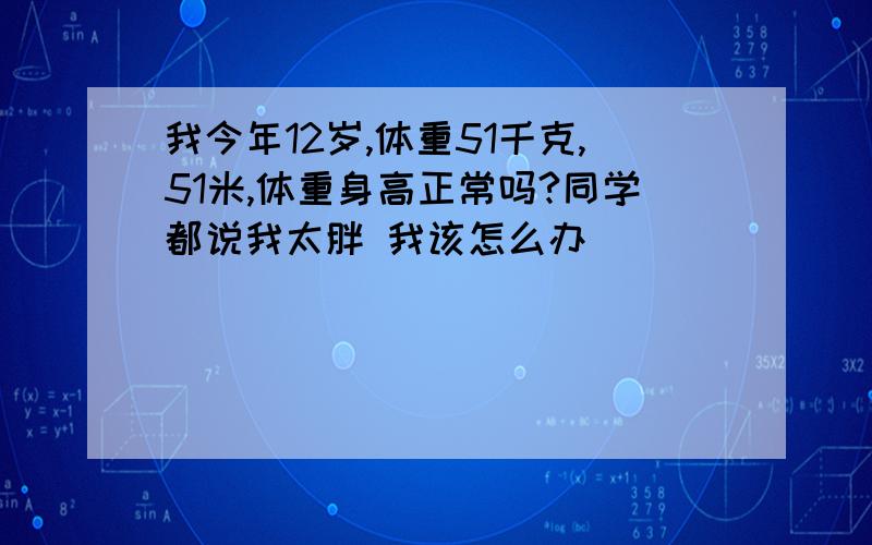 我今年12岁,体重51千克,51米,体重身高正常吗?同学都说我太胖 我该怎么办