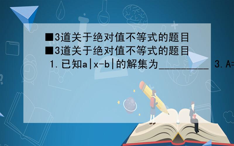 ■3道关于绝对值不等式的题目■3道关于绝对值不等式的题目 1.已知a|x-b|的解集为_________ 3.A={x| |x-a|3},且A并B=R,求实数a的取值范围.