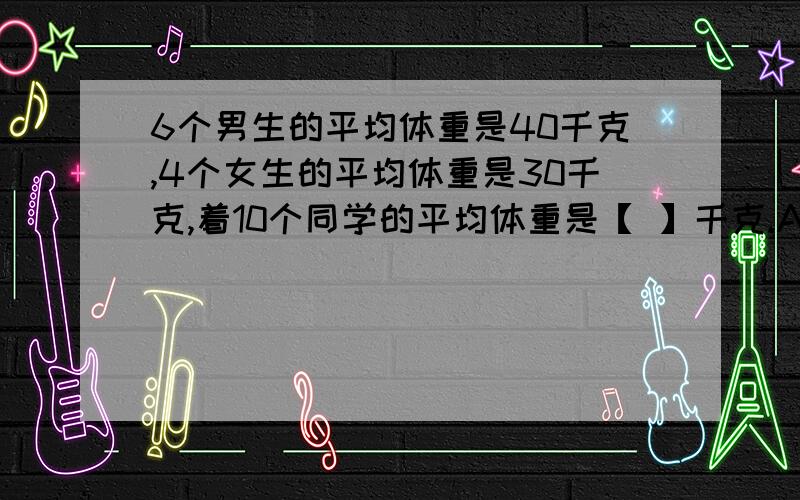 6个男生的平均体重是40千克,4个女生的平均体重是30千克,着10个同学的平均体重是【 】千克.A.35 B.38 C.36