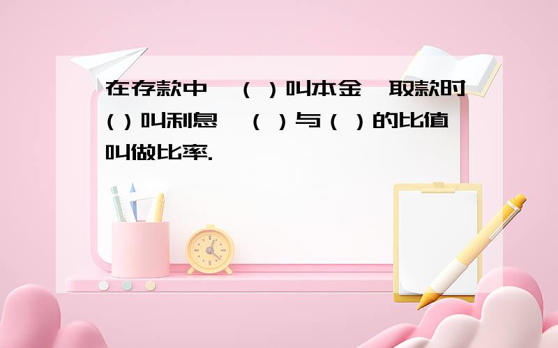 在存款中,（）叫本金,取款时(）叫利息,（）与（）的比值叫做比率.