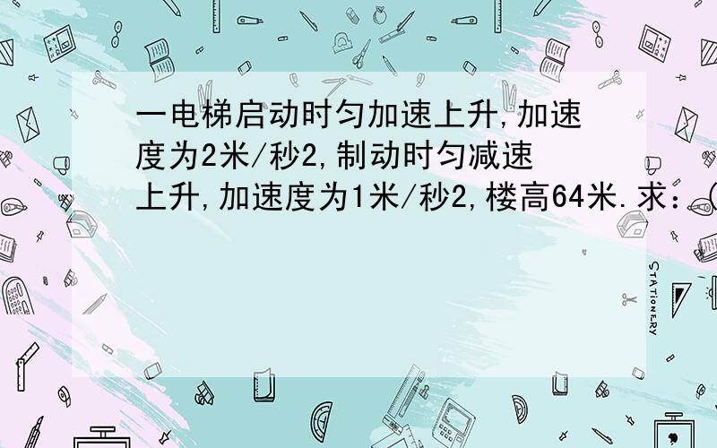 一电梯启动时匀加速上升,加速度为2米/秒2,制动时匀减速上升,加速度为1米/秒2,楼高64米.求：(1)若上升的最大速度为6米/秒,电梯升到楼顶的最短时间是多少?(2)如果电梯先加速上升,然后匀速上