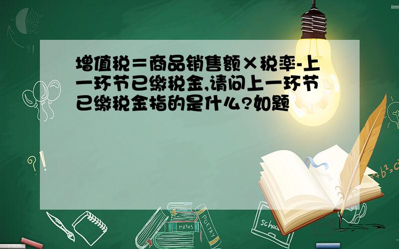 增值税＝商品销售额×税率-上一环节已缴税金,请问上一环节已缴税金指的是什么?如题