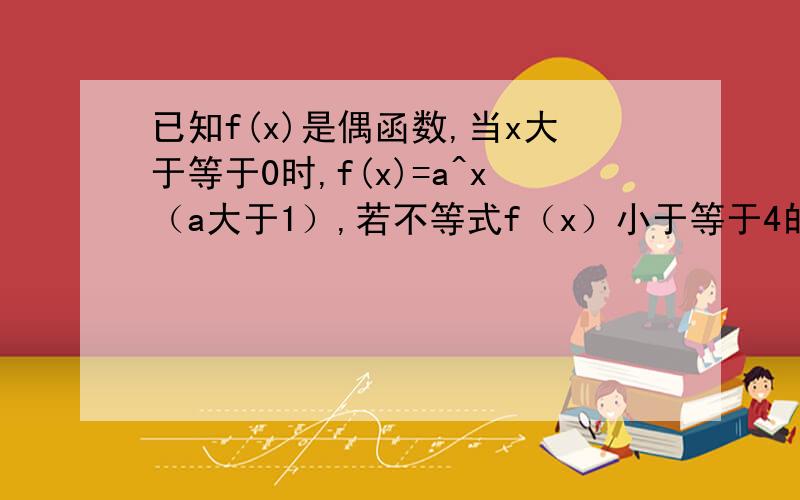 已知f(x)是偶函数,当x大于等于0时,f(x)=a^x（a大于1）,若不等式f（x）小于等于4的解集为【－2,2】求a的值求a的值