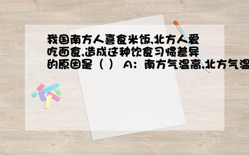 我国南方人喜食米饭,北方人爱吃面食,造成这种饮食习惯差异的原因是（ ） A：南方气温高,北方气温低B：南方农作物一年三熟,北方农作物一年两熟C：南方丘陵广布,北方平原面积广大D：南