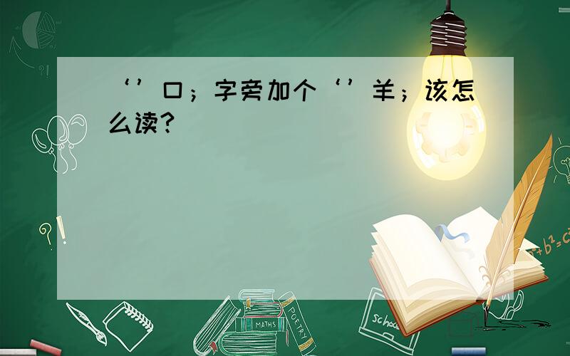 ‘’口；字旁加个‘’羊；该怎么读?