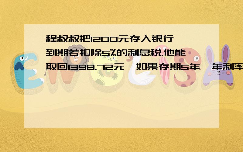 程叔叔把1200元存入银行,到期若扣除5%的利息税.他能取回1398.72元,如果存期5年,年利率是多少元?