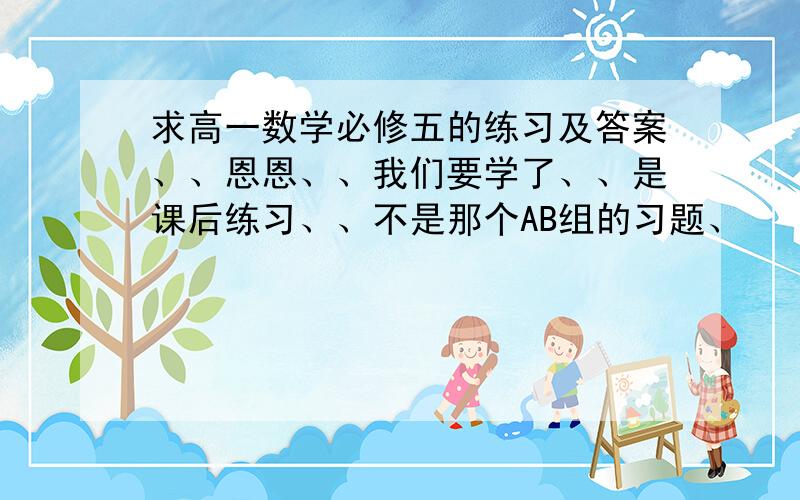 求高一数学必修五的练习及答案、、恩恩、、我们要学了、、是课后练习、、不是那个AB组的习题、