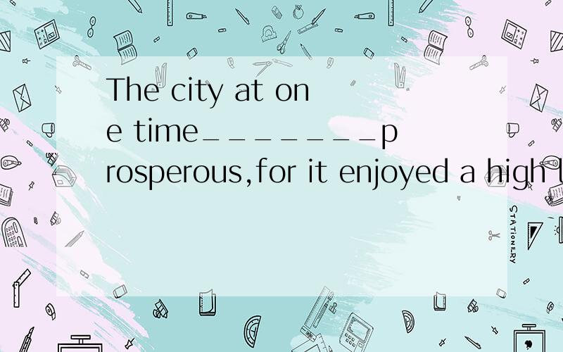 The city at one time_______prosperous,for it enjoyed a high level of civilization.A.had been B.had to be C.must be D.must have been