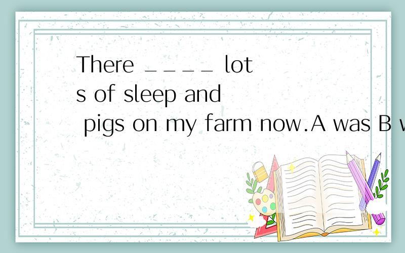 There ____ lots of sleep and pigs on my farm now.A was B were C is D are