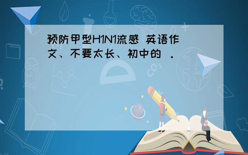 预防甲型H1N1流感 英语作文、不要太长、初中的 。