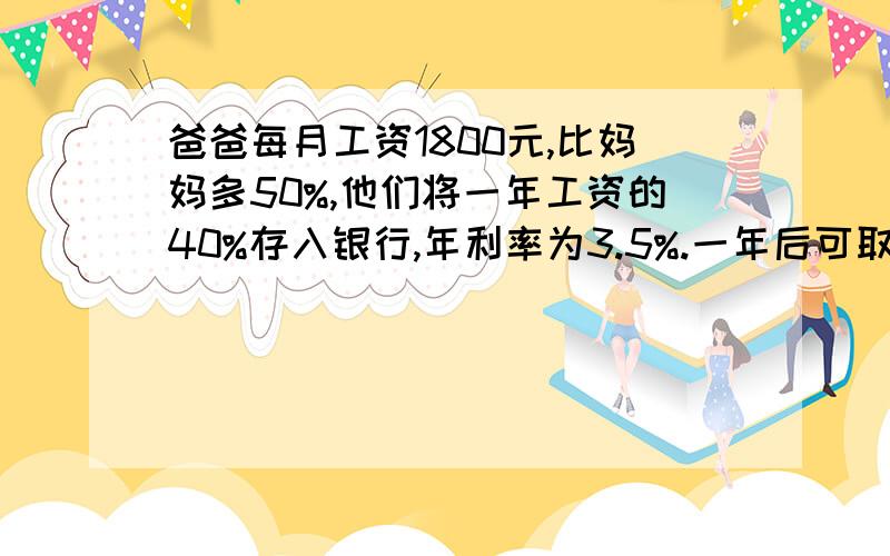 爸爸每月工资1800元,比妈妈多50%,他们将一年工资的40%存入银行,年利率为3.5%.一年后可取本金和利息共多少元?