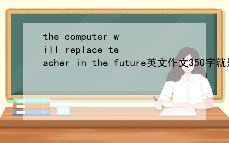 the computer will replace teacher in the future英文作文350字就是用这个题目写个作文.统一的观点和不同意的观点都要说..时间不够了..大家中中文给我一个提纲也可以.