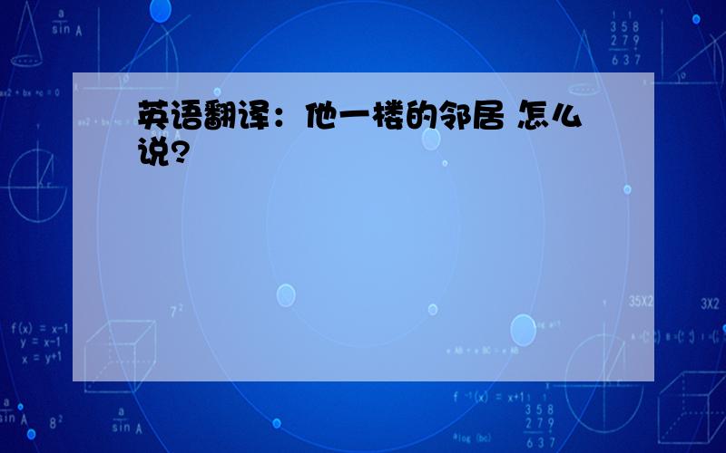 英语翻译：他一楼的邻居 怎么说?