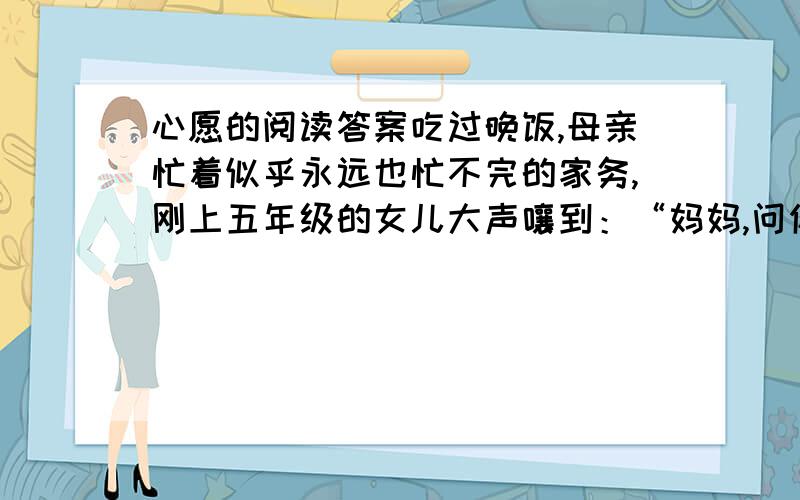 心愿的阅读答案吃过晚饭,母亲忙着似乎永远也忙不完的家务,刚上五年级的女儿大声嚷到：“妈妈,问你个问题,你的心愿是什么?”母亲先是一愣,接着回答：“心愿很多,跟你说没用.”“您就