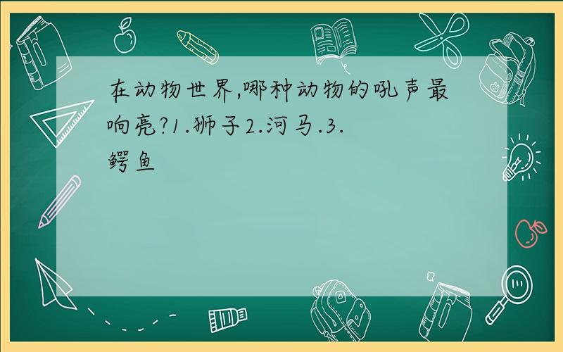 在动物世界,哪种动物的吼声最响亮?1.狮子2.河马.3.鳄鱼