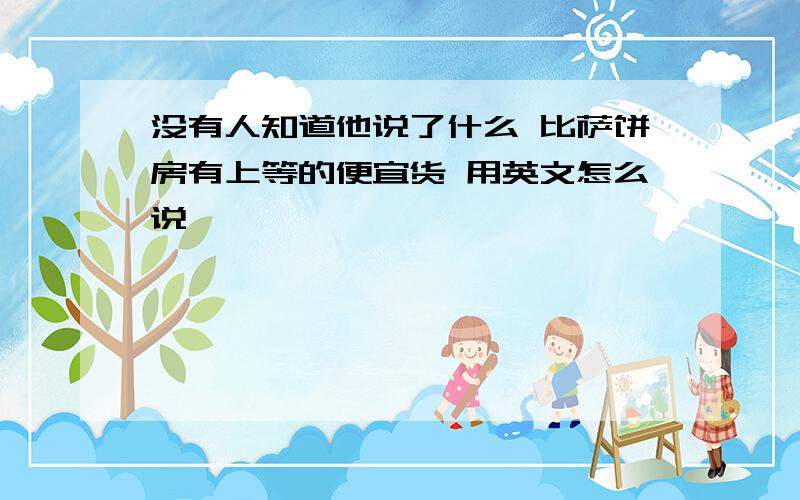 没有人知道他说了什么 比萨饼房有上等的便宜货 用英文怎么说