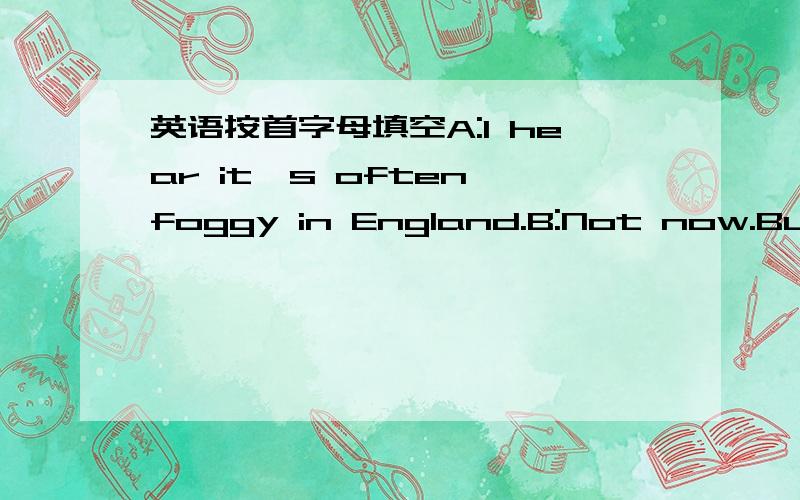 英语按首字母填空A:I hear it's often foggy in England.B:Not now.But it r____ a lot.And it's quite cold in J______.It's the worst m_____ of the year.