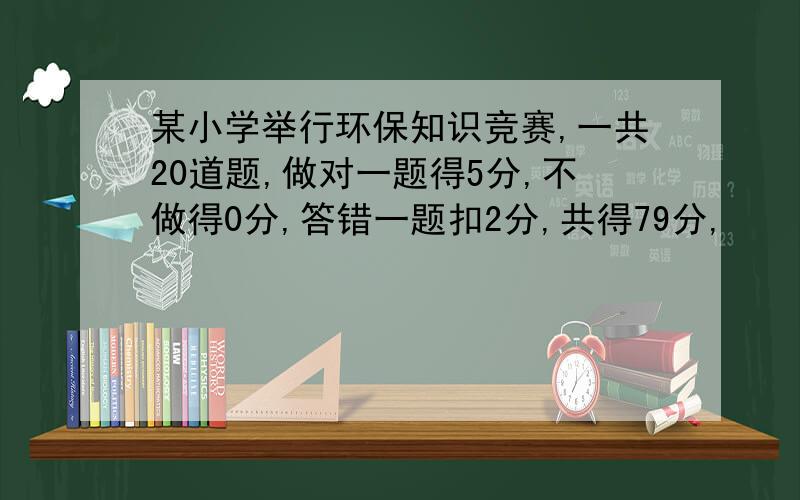 某小学举行环保知识竞赛,一共20道题,做对一题得5分,不做得0分,答错一题扣2分,共得79分,